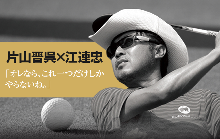 片山晋呉×江連忠「オレなら、これ一つだけしかやらないね。」